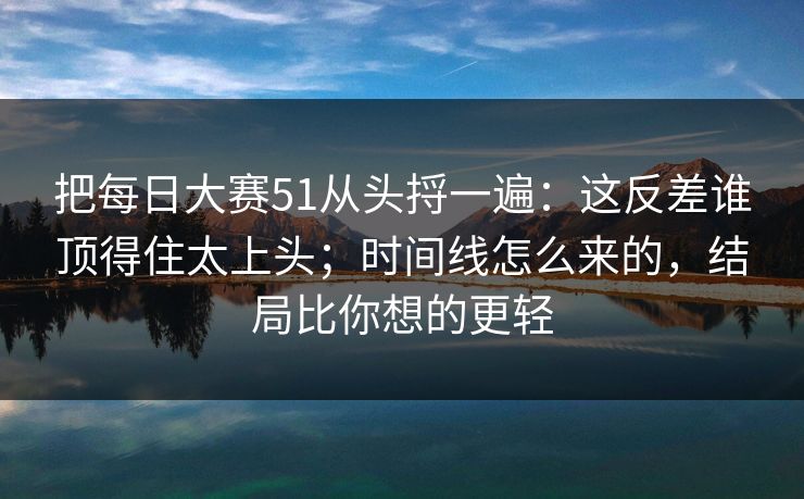 把每日大赛51从头捋一遍:这反差谁顶得住太上头;时间线怎么来的,结局比你想的更轻 把每日大赛51从头捋一遍:这反差谁顶得住太上头;时间线怎么来的,结局比你想的更轻