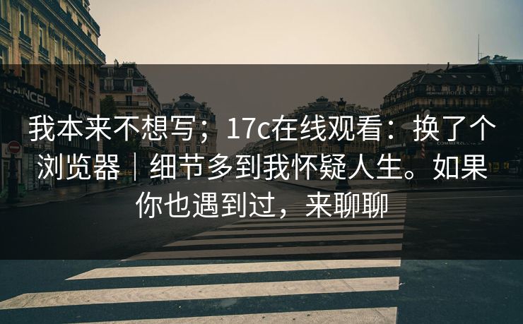 我本来不想写;17c在线观看:换了个浏览器|细节多到我怀疑人生。如果你也遇到过,来聊聊 我本来不想写;17c在线观看:换了个浏览器|细节多到我怀疑人生。如果你也遇到过,来聊聊