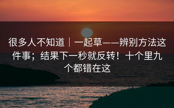 很多人不知道|一起草——辨别方法这件事;结果下一秒就反转!十个里九个都错在这 很多人不知道|一起草——辨别方法这件事;结果下一秒就反转!十个里九个都错在这