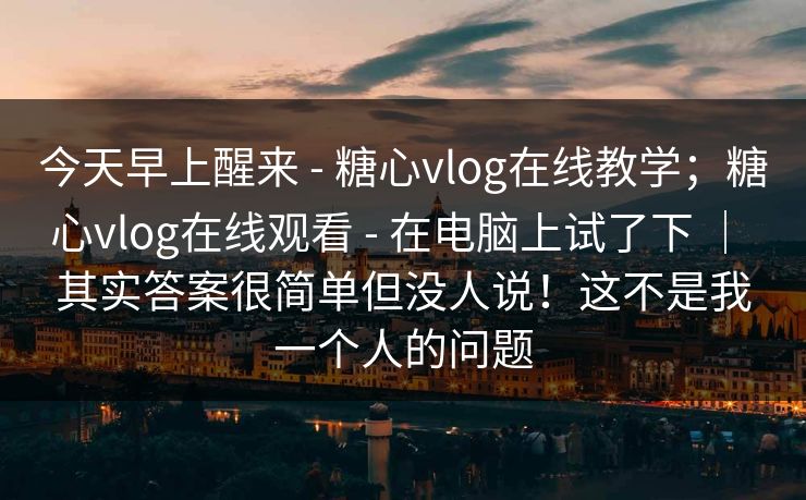 今天早上醒来 - 糖心vlog在线教学;糖心vlog在线观看 - 在电脑上试了下 | 其实答案很简单但没人说!这不是我一个人的问题 今天早上醒来 - 糖心vlog在线教学;糖心vlog在线观看 - 在电脑上试了下 | 其实答案很简单但没人说!这不是我一个人的问题