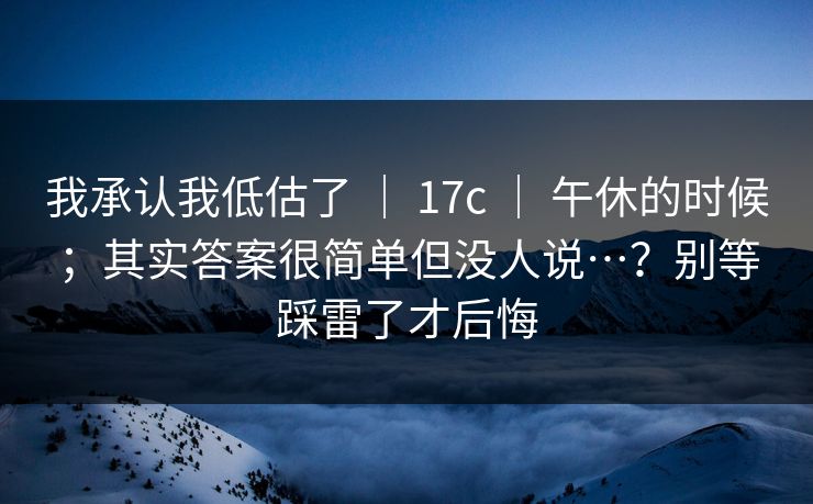 我承认我低估了 | 17c | 午休的时候;其实答案很简单但没人说…?别等踩雷了才后悔 我承认我低估了 | 17c | 午休的时候;其实答案很简单但没人说…?别等踩雷了才后悔