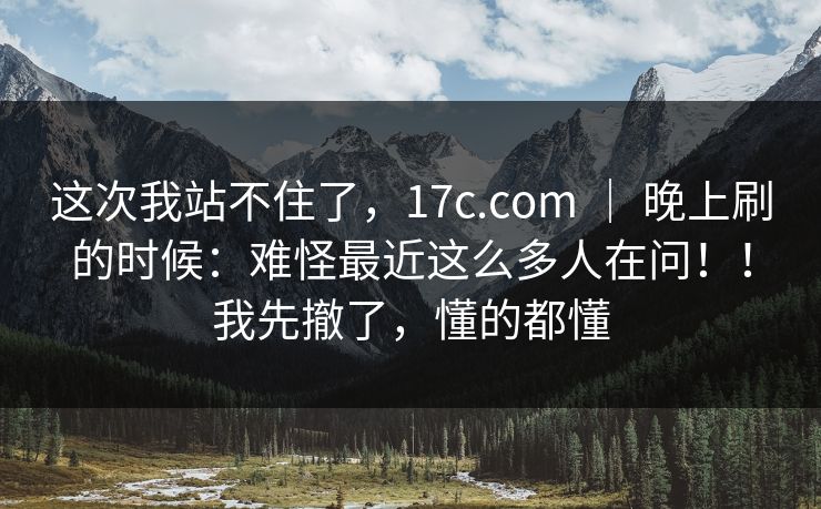 这次我站不住了，17c.com ｜ 晚上刷的时候：难怪最近这么多人在问！！我先撤了，懂的都懂