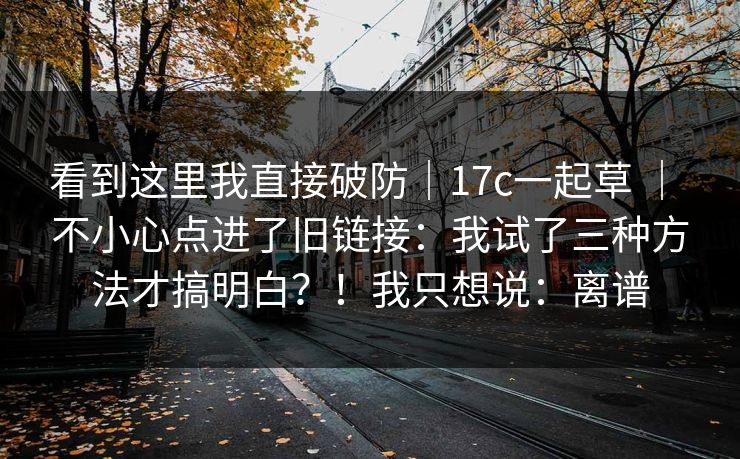 看到这里我直接破防|17c一起草 | 不小心点进了旧链接:我试了三种方法才搞明白?!我只想说:离谱 第1张 看到这里我直接破防|17c一起草 | 不小心点进了旧链接:我试了三种方法才搞明白?!我只想说:离谱 第1张